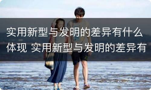 实用新型与发明的差异有什么体现 实用新型与发明的差异有什么体现和特点