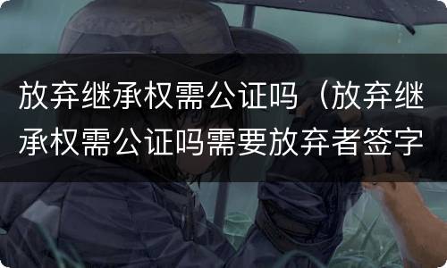 放弃继承权需公证吗（放弃继承权需公证吗需要放弃者签字吗）