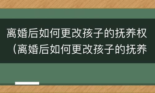 离婚后如何更改孩子的抚养权（离婚后如何更改孩子的抚养权问题）