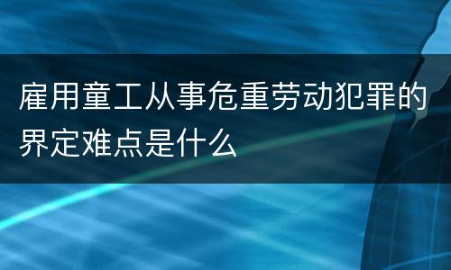 雇用童工从事危重劳动犯罪的界定难点是什么