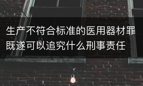 生产不符合标准的医用器材罪既遂可以追究什么刑事责任
