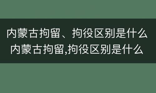 内蒙古拘留、拘役区别是什么 内蒙古拘留,拘役区别是什么意思