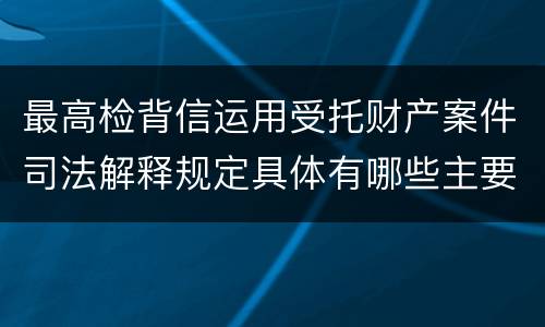 最高检背信运用受托财产案件司法解释规定具体有哪些主要内容
