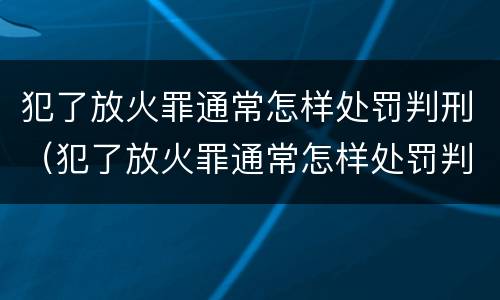 犯了放火罪通常怎样处罚判刑（犯了放火罪通常怎样处罚判刑的人）