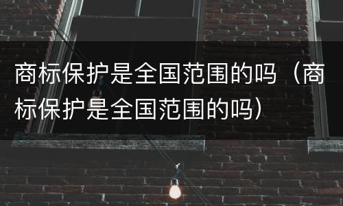 商标保护是全国范围的吗（商标保护是全国范围的吗）