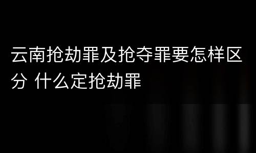 云南抢劫罪及抢夺罪要怎样区分 什么定抢劫罪