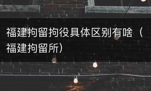 福建拘留拘役具体区别有啥（福建拘留所）