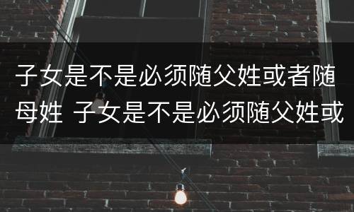 子女是不是必须随父姓或者随母姓 子女是不是必须随父姓或者随母姓上学