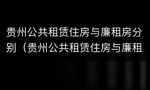 贵州公共租赁住房与廉租房分别（贵州公共租赁住房与廉租房分别是什么）