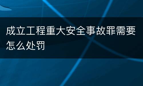 成立工程重大安全事故罪需要怎么处罚