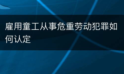 雇用童工从事危重劳动犯罪如何认定