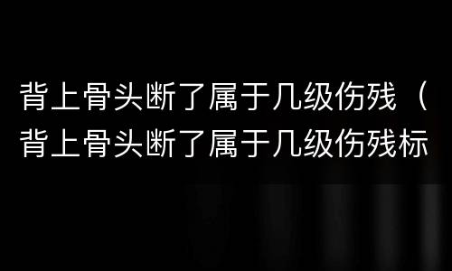 背上骨头断了属于几级伤残（背上骨头断了属于几级伤残标准）
