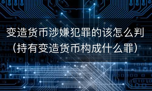 变造货币涉嫌犯罪的该怎么判（持有变造货币构成什么罪）