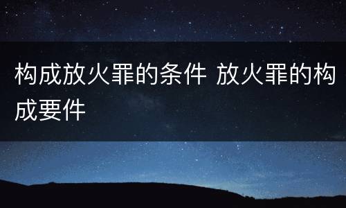 构成放火罪的条件 放火罪的构成要件
