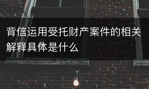 背信运用受托财产案件的相关解释具体是什么