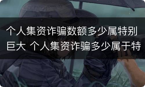 个人集资诈骗数额多少属特别巨大 个人集资诈骗多少属于特别巨大