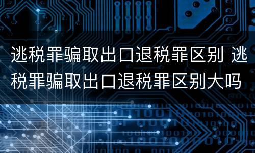 逃税罪骗取出口退税罪区别 逃税罪骗取出口退税罪区别大吗