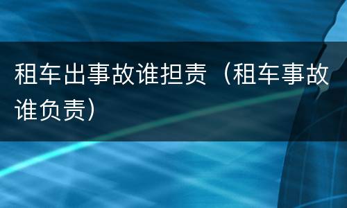 租车出事故谁担责（租车事故谁负责）