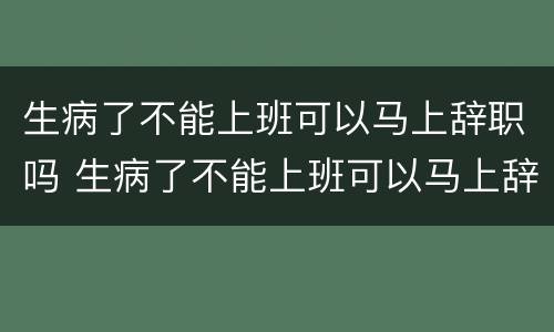 生病了不能上班可以马上辞职吗 生病了不能上班可以马上辞职吗