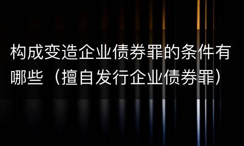 构成变造企业债券罪的条件有哪些（擅自发行企业债券罪）