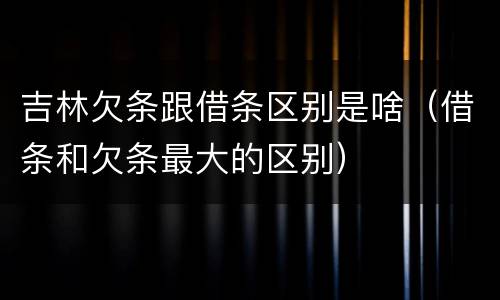 吉林欠条跟借条区别是啥（借条和欠条最大的区别）