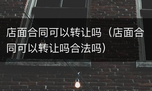 店面合同可以转让吗（店面合同可以转让吗合法吗）