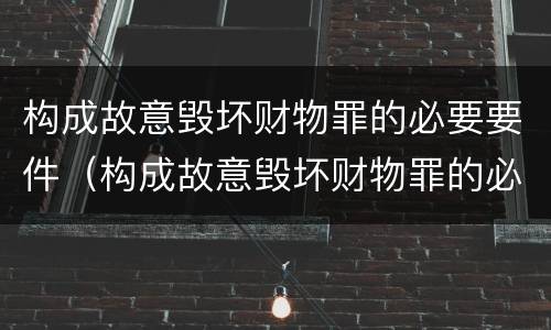 构成故意毁坏财物罪的必要要件（构成故意毁坏财物罪的必要要件有哪些）
