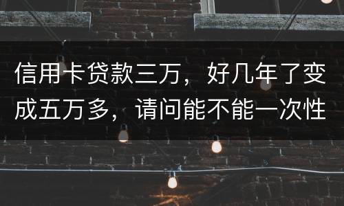 信用卡贷款三万，好几年了变成五万多，请问能不能一次性只还本金