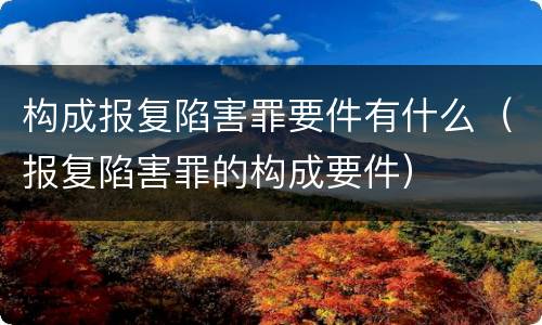 构成报复陷害罪要件有什么（报复陷害罪的构成要件）