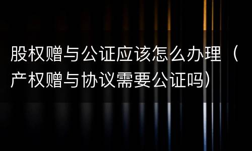 股权赠与公证应该怎么办理（产权赠与协议需要公证吗）
