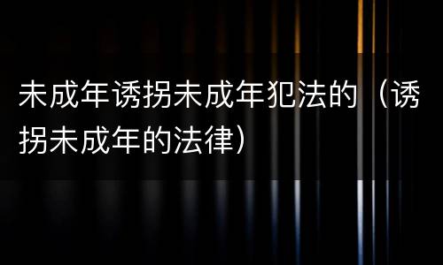 未成年诱拐未成年犯法的（诱拐未成年的法律）