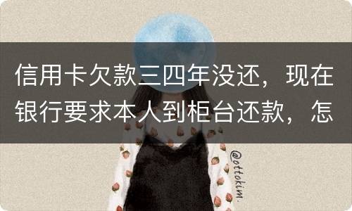 信用卡欠款三四年没还，现在银行要求本人到柜台还款，怎么办，如果还不起会怎么样