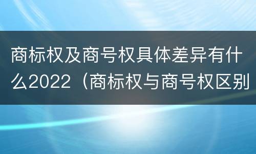 商标权及商号权具体差异有什么2022（商标权与商号权区别）