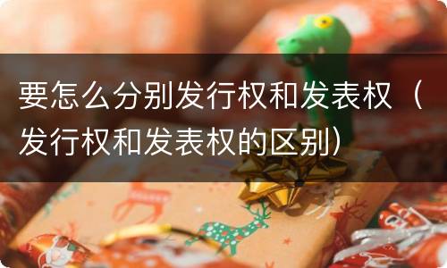 要怎么分别发行权和发表权（发行权和发表权的区别）
