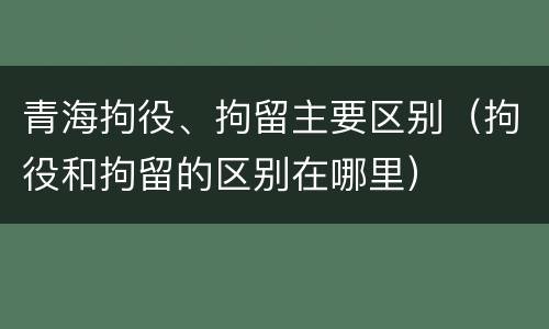 青海拘役、拘留主要区别（拘役和拘留的区别在哪里）