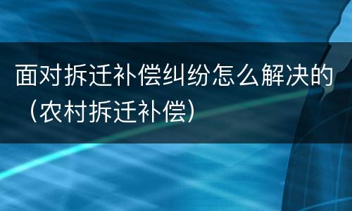 面对拆迁补偿纠纷怎么解决的（农村拆迁补偿）