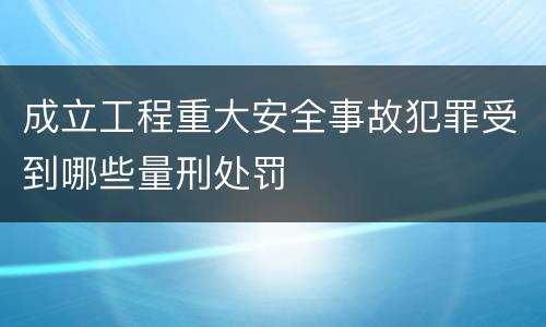 成立工程重大安全事故犯罪受到哪些量刑处罚