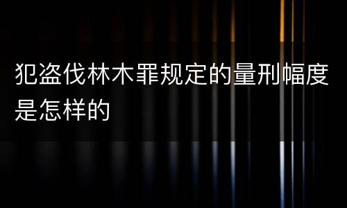 犯盗伐林木罪规定的量刑幅度是怎样的