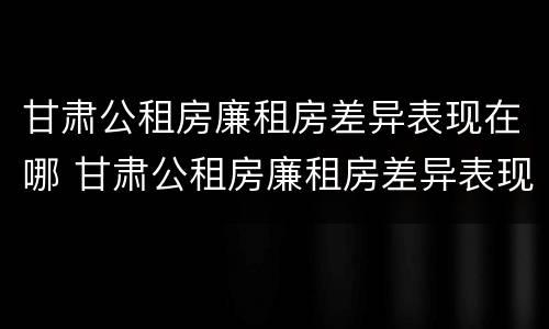 甘肃公租房廉租房差异表现在哪 甘肃公租房廉租房差异表现在哪些方面