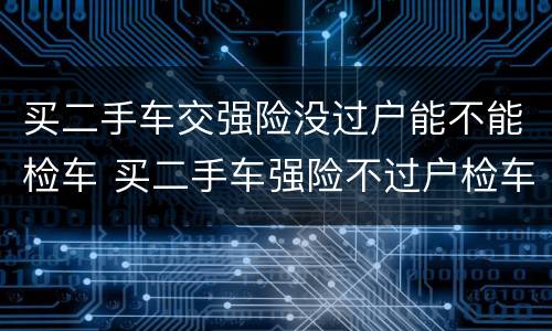 买二手车交强险没过户能不能检车 买二手车强险不过户检车时怎么办