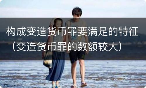 构成变造货币罪要满足的特征（变造货币罪的数额较大）