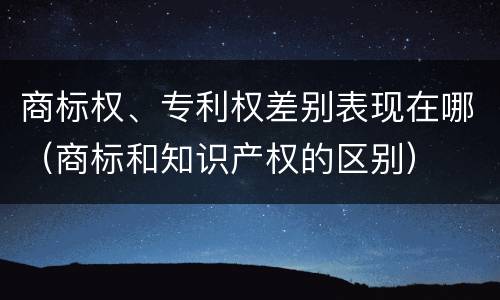 商标权、专利权差别表现在哪（商标和知识产权的区别）