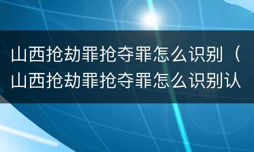山西抢劫罪抢夺罪怎么识别（山西抢劫罪抢夺罪怎么识别认定）