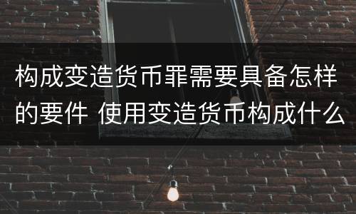 构成变造货币罪需要具备怎样的要件 使用变造货币构成什么罪
