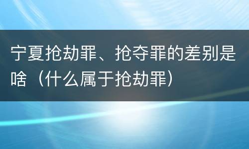 宁夏抢劫罪、抢夺罪的差别是啥（什么属于抢劫罪）