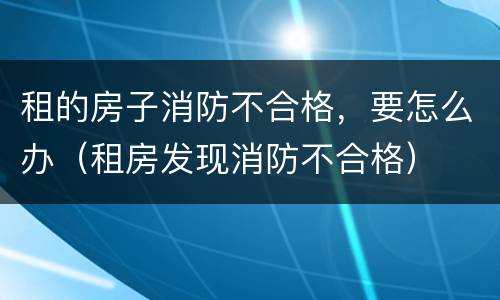 租的房子消防不合格，要怎么办（租房发现消防不合格）
