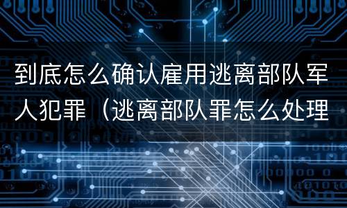 到底怎么确认雇用逃离部队军人犯罪（逃离部队罪怎么处理）