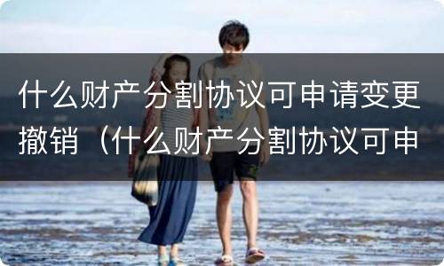 什么财产分割协议可申请变更撤销（什么财产分割协议可申请变更撤销权限）