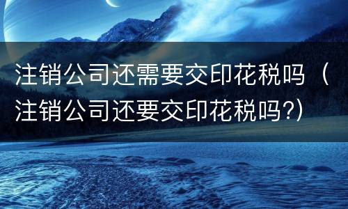 注销公司还需要交印花税吗（注销公司还要交印花税吗?）