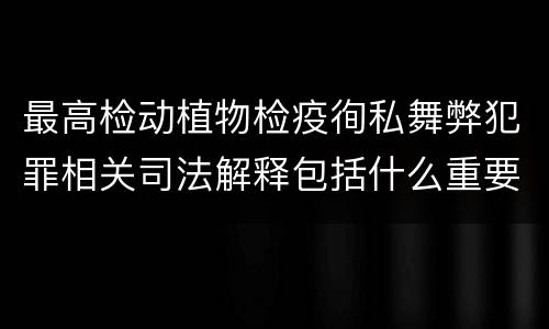 最高检动植物检疫徇私舞弊犯罪相关司法解释包括什么重要内容